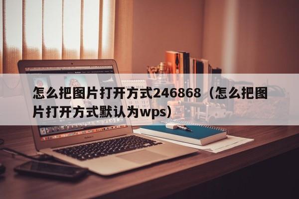 怎么把图片打开方式246868（怎么把图片打开方式默认为wps）